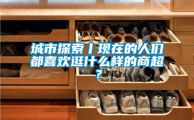 城市探索丨現(xiàn)在的人們都喜歡逛什么樣的商超？
