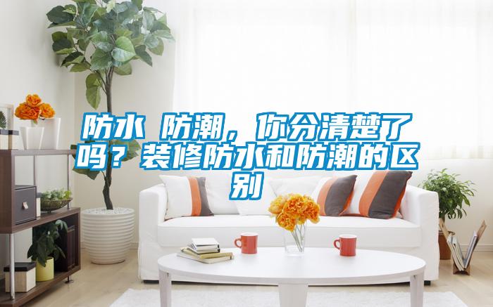防水≠防潮，你分清楚了嗎？裝修防水和防潮的區(qū)別
