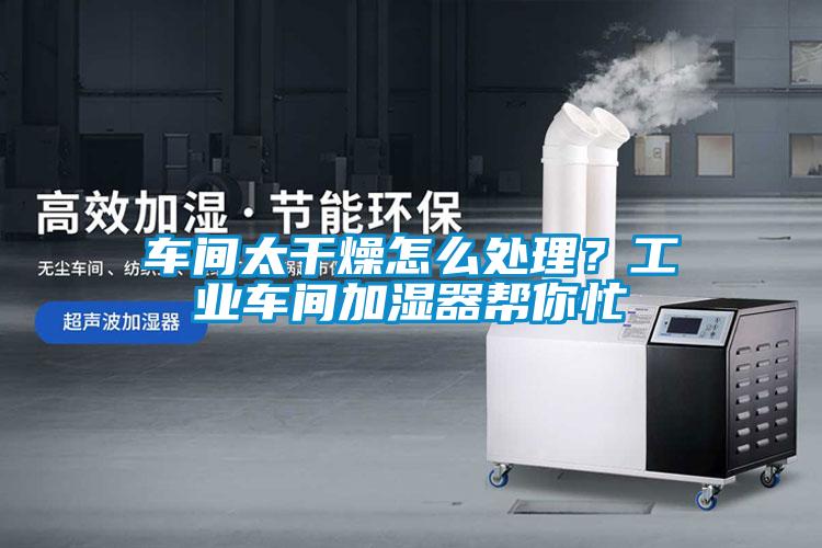 車間太干燥怎么處理？工業(yè)車間加濕器幫你忙