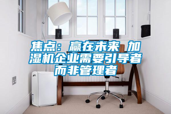 焦點(diǎn)：贏(yíng)在未來(lái) 加濕機(jī)企業(yè)需要引導(dǎo)者而非管理者