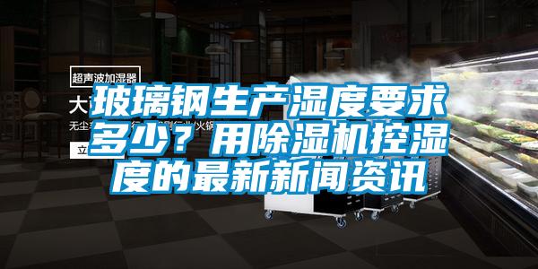 玻璃鋼生產(chǎn)濕度要求多少?用除濕機(jī)控濕度的最新新聞資訊