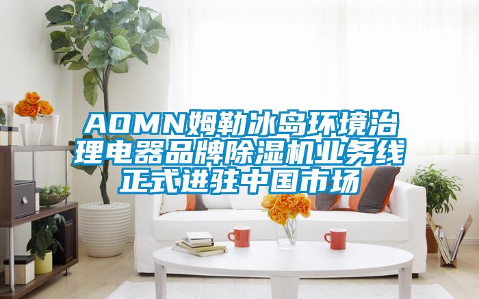AOMN姆勒冰島環(huán)境治理電器品牌除濕機業(yè)務線正式進駐中國市場