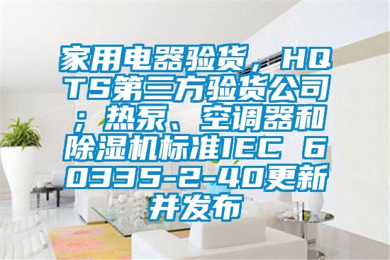 家用電器驗(yàn)貨，HQTS第三方驗(yàn)貨公司；熱泵、空調(diào)器和除濕機(jī)標(biāo)準(zhǔn)IEC 60335-2-40更新并發(fā)布