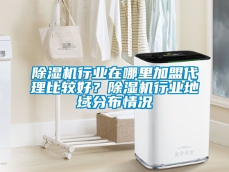 行業(yè)新聞除濕機(jī)行業(yè)在哪里加盟代理比較好？除濕機(jī)行業(yè)地域分布情況